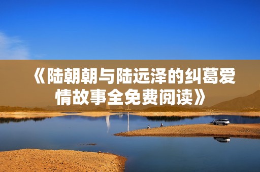 《陆朝朝与陆远泽的纠葛爱情故事全免费阅读》