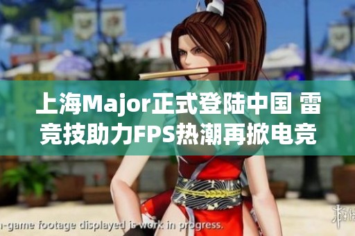上海Major正式登陆中国 雷竞技助力FPS热潮再掀电竞风暴