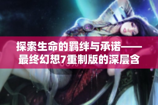 探索生命的羁绊与承诺——最终幻想7重制版的深层含义解析与体验分享