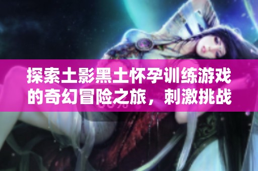 探索土影黑土怀孕训练游戏的奇幻冒险之旅，刺激挑战等你来体验！