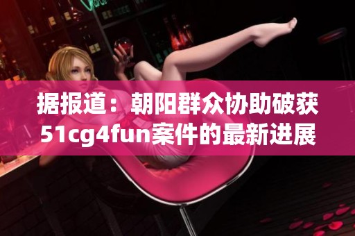 据报道：朝阳群众协助破获51cg4fun案件的最新进展与社会反响
