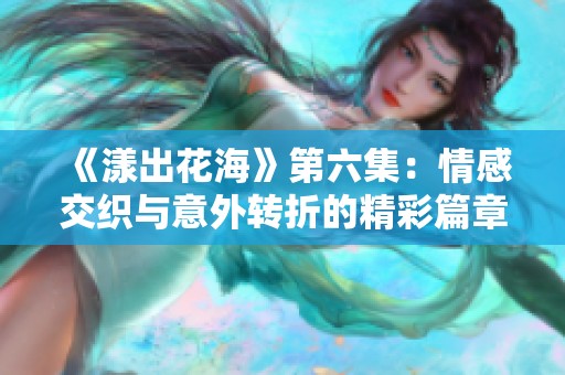 《漾出花海》第六集：情感交织与意外转折的精彩篇章