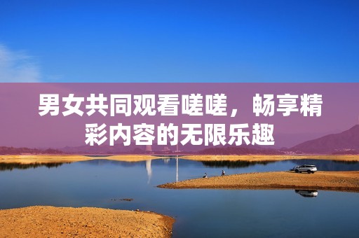 男女共同观看嗟嗟，畅享精彩内容的无限乐趣