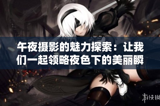 午夜摄影的魅力探索：让我们一起领略夜色下的美丽瞬间
