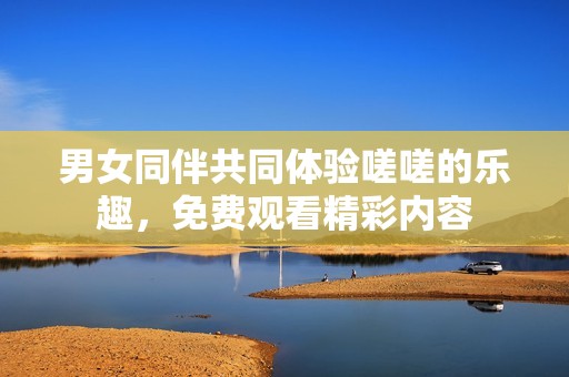 男女同伴共同体验嗟嗟的乐趣，免费观看精彩内容