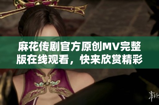 麻花传剧官方原创MV完整版在线观看，快来欣赏精彩内容！
