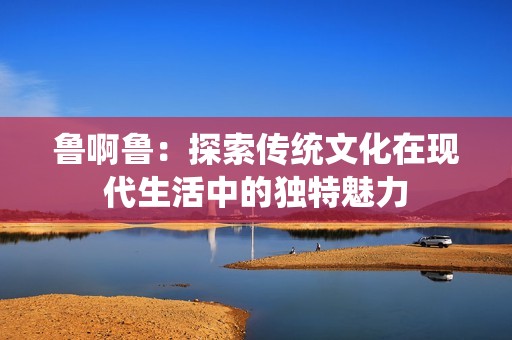 鲁啊鲁：探索传统文化在现代生活中的独特魅力