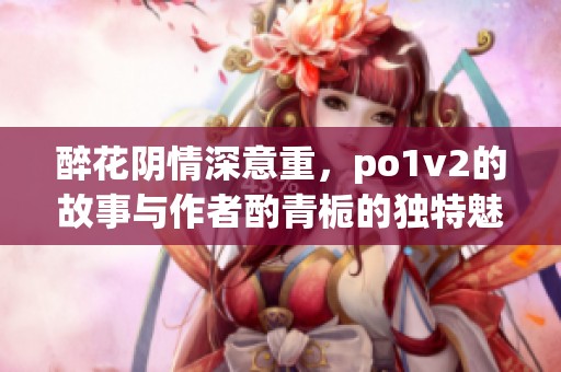 醉花阴情深意重，po1v2的故事与作者酌青栀的独特魅力