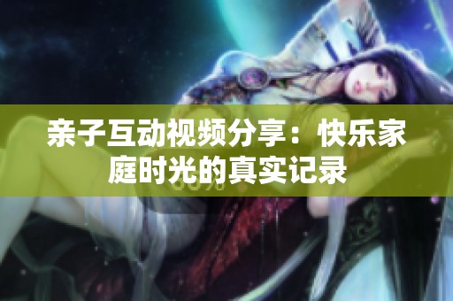 亲子互动视频分享：快乐家庭时光的真实记录
