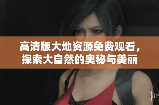 高清版大地资源免费观看，探索大自然的奥秘与美丽