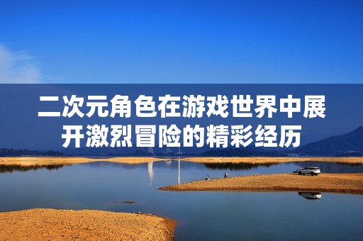 二次元角色在游戏世界中展开激烈冒险的精彩经历