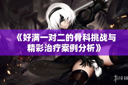 《好满一对二的骨科挑战与精彩治疗案例分析》