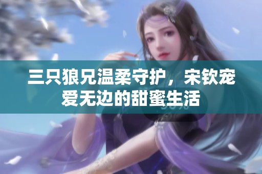 三只狼兄温柔守护，宋钦宠爱无边的甜蜜生活