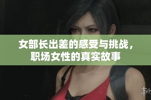 女部长出差的感受与挑战，职场女性的真实故事
