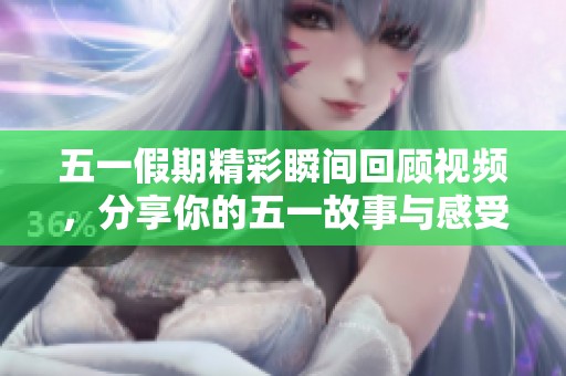 五一假期精彩瞬间回顾视频，分享你的五一故事与感受