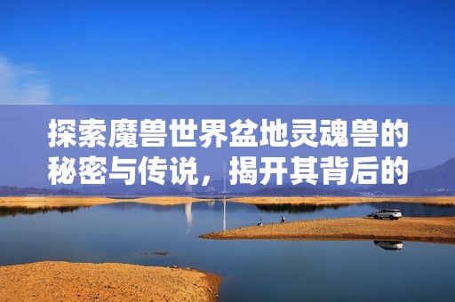 探索魔兽世界盆地灵魂兽的秘密与传说，揭开其背后的神秘面纱