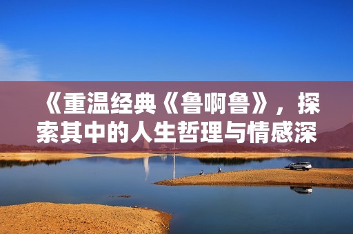 《重温经典《鲁啊鲁》，探索其中的人生哲理与情感深度》