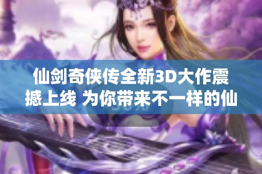 仙剑奇侠传全新3D大作震撼上线 为你带来不一样的仙侠冒险体验