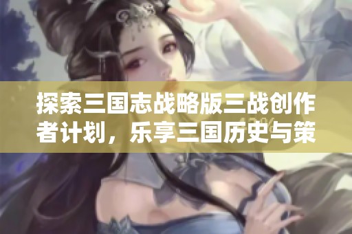 探索三国志战略版三战创作者计划，乐享三国历史与策略的魅力与乐趣