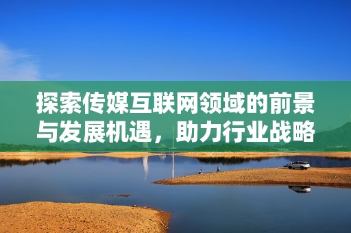 探索传媒互联网领域的前景与发展机遇，助力行业战略布局与创新优化