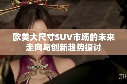 欧美大尺寸SUV市场的未来走向与创新趋势探讨