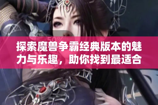 探索魔兽争霸经典版本的魅力与乐趣，助你找到最适合自己的游戏体验