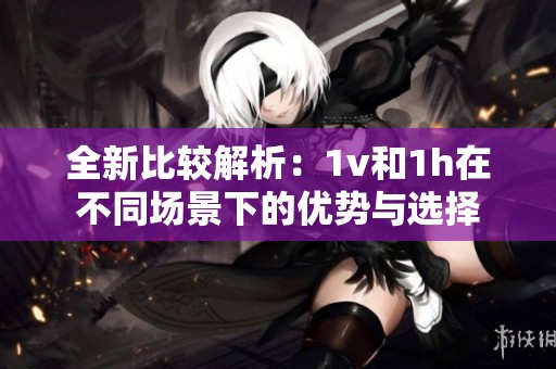 全新比较解析：1v和1h在不同场景下的优势与选择