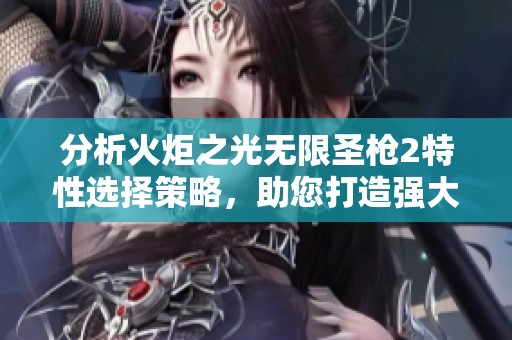 分析火炬之光无限圣枪2特性选择策略，助您打造强大角色的投资思维与市场前瞻性