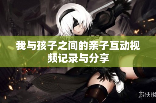 我与孩子之间的亲子互动视频记录与分享