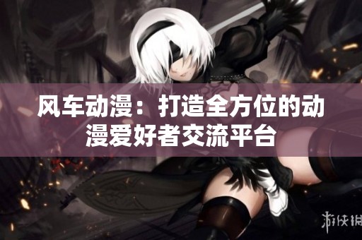 风车动漫：打造全方位的动漫爱好者交流平台
