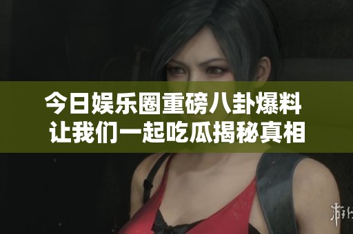 今日娱乐圈重磅八卦爆料 让我们一起吃瓜揭秘真相