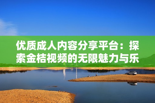 优质成人内容分享平台：探索金桔视频的无限魅力与乐趣