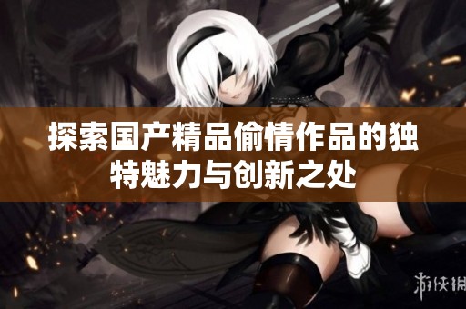 探索国产精品偷情作品的独特魅力与创新之处
