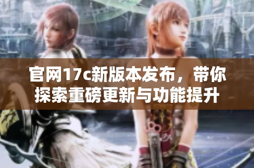官网17c新版本发布，带你探索重磅更新与功能提升