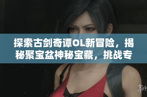 探索古剑奇谭OL新冒险，揭秘聚宝盆神秘宝藏，挑战专属副本等你来战