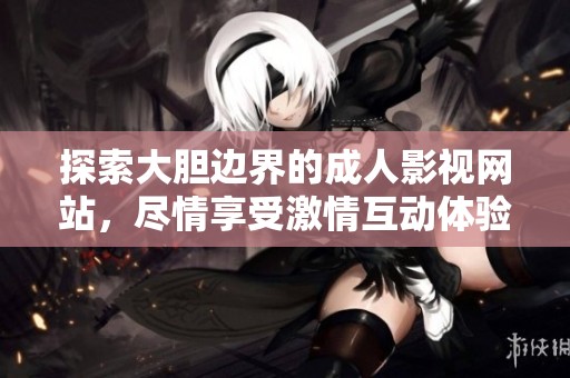 探索大胆边界的成人影视网站，尽情享受激情互动体验