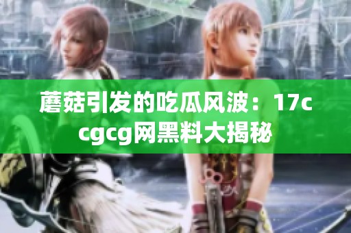 蘑菇引发的吃瓜风波：17ccgcg网黑料大揭秘