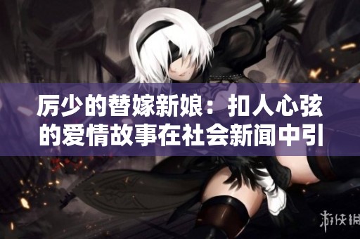 厉少的替嫁新娘：扣人心弦的爱情故事在社会新闻中引发的热议与关注