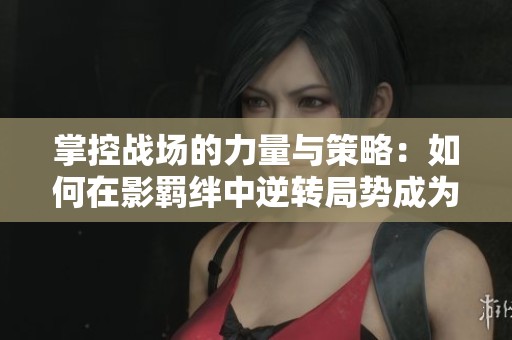 掌控战场的力量与策略：如何在影羁绊中逆转局势成为胜利关键