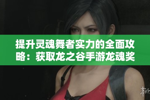 提升灵魂舞者实力的全面攻略：获取龙之谷手游龙魂奖励的详细步骤与技巧指南