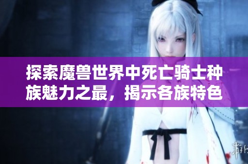 探索魔兽世界中死亡骑士种族魅力之最，揭示各族特色与魅力排行