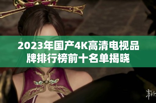 2023年国产4K高清电视品牌排行榜前十名单揭晓