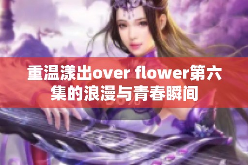 重温漾出over flower第六集的浪漫与青春瞬间
