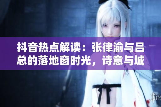 抖音热点解读：张律渝与吕总的落地窗时光，诗意与城市的深度对话