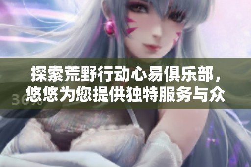 探索荒野行动心易俱乐部，悠悠为您提供独特服务与众多专属权益，畅享精彩体验