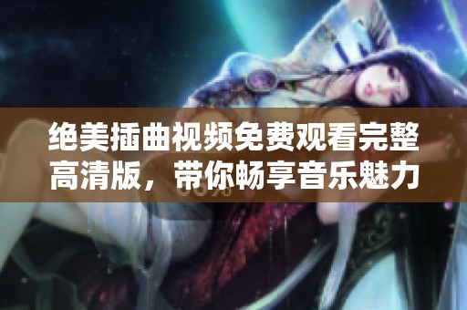 绝美插曲视频免费观看完整高清版，带你畅享音乐魅力