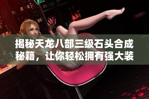 揭秘天龙八部三级石头合成秘籍，让你轻松拥有强大装备的全新攻略指南
