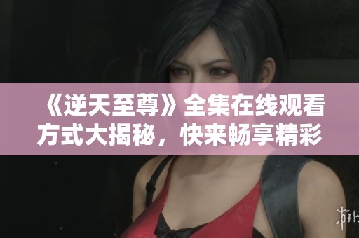 《逆天至尊》全集在线观看方式大揭秘，快来畅享精彩剧情吧！