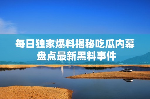 每日独家爆料揭秘吃瓜内幕 盘点最新黑料事件