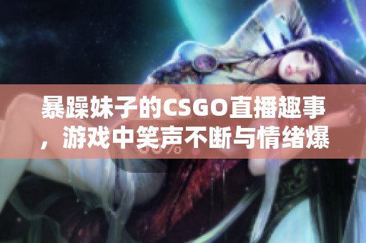 暴躁妹子的CSGO直播趣事，游戏中笑声不断与情绪爆发